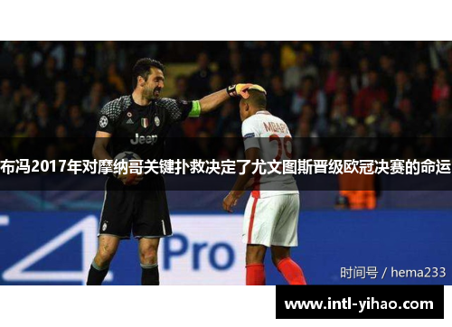 布冯2017年对摩纳哥关键扑救决定了尤文图斯晋级欧冠决赛的命运