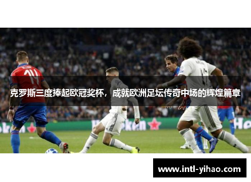 克罗斯三度捧起欧冠奖杯，成就欧洲足坛传奇中场的辉煌篇章