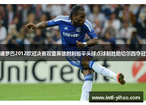 德罗巴2012欧冠决赛双重英雄时刻扳平头球点球制胜助切尔西夺冠