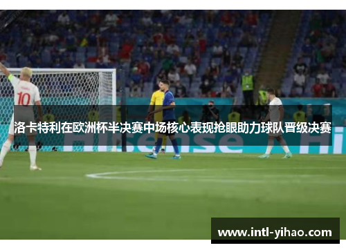 洛卡特利在欧洲杯半决赛中场核心表现抢眼助力球队晋级决赛