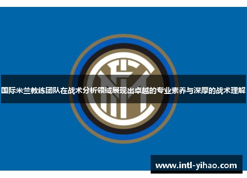 国际米兰教练团队在战术分析领域展现出卓越的专业素养与深厚的战术理解