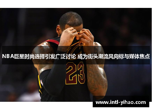 NBA巨星时尚选择引发广泛讨论 成为街头潮流风向标与媒体焦点