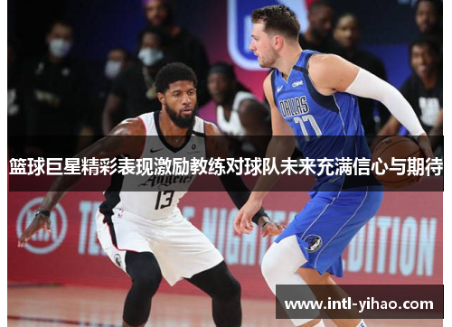 篮球巨星精彩表现激励教练对球队未来充满信心与期待