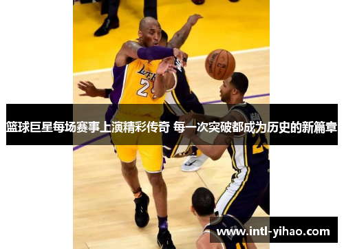 篮球巨星每场赛事上演精彩传奇 每一次突破都成为历史的新篇章