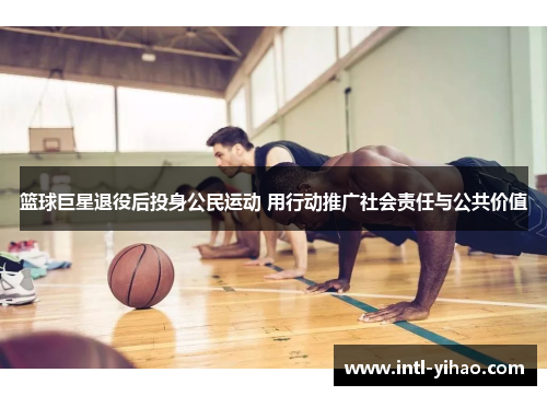 篮球巨星退役后投身公民运动 用行动推广社会责任与公共价值