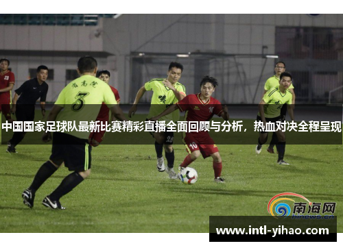 中国国家足球队最新比赛精彩直播全面回顾与分析，热血对决全程呈现