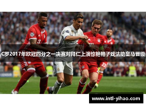 C罗2017年欧冠四分之一决赛对拜仁上演惊艳帽子戏法助皇马晋级