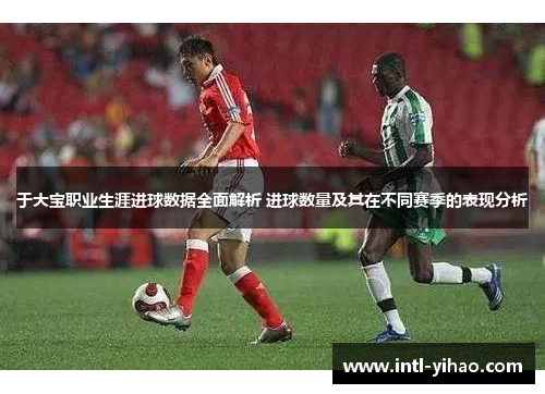 于大宝职业生涯进球数据全面解析 进球数量及其在不同赛季的表现分析