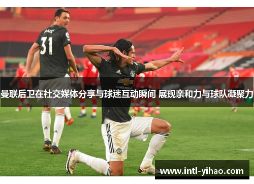 曼联后卫在社交媒体分享与球迷互动瞬间 展现亲和力与球队凝聚力