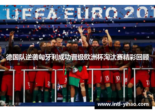 德国队逆袭匈牙利成功晋级欧洲杯淘汰赛精彩回顾