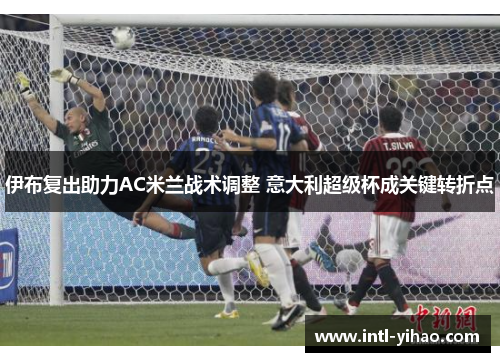 伊布复出助力AC米兰战术调整 意大利超级杯成关键转折点