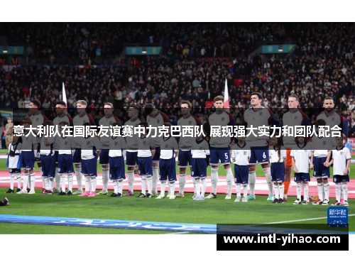 意大利队在国际友谊赛中力克巴西队 展现强大实力和团队配合
