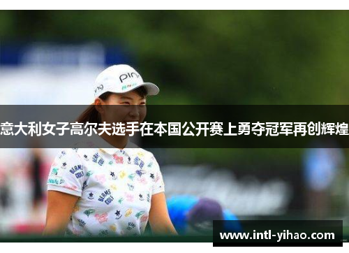 意大利女子高尔夫选手在本国公开赛上勇夺冠军再创辉煌