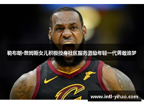 勒布朗·詹姆斯女儿积极投身社区服务激励年轻一代勇敢追梦