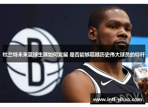杜兰特未来篮球生涯如何发展 是否能够超越历史伟大球员的标杆