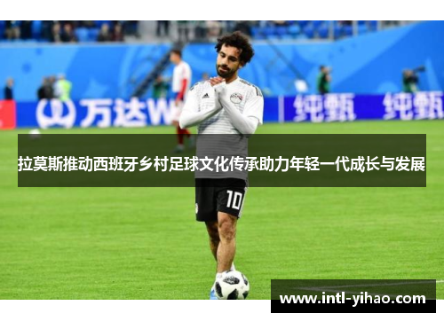 拉莫斯推动西班牙乡村足球文化传承助力年轻一代成长与发展