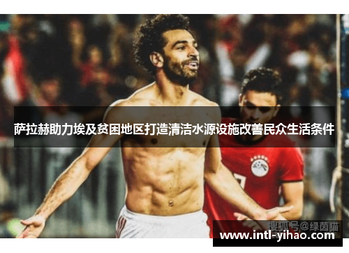 萨拉赫助力埃及贫困地区打造清洁水源设施改善民众生活条件