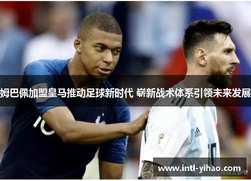 姆巴佩加盟皇马推动足球新时代 崭新战术体系引领未来发展