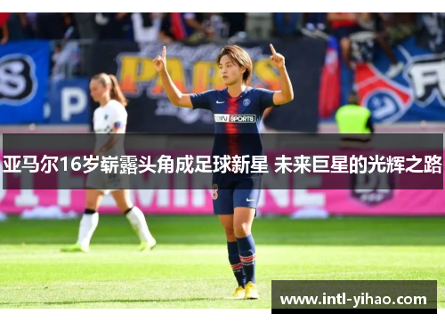 亚马尔16岁崭露头角成足球新星 未来巨星的光辉之路
