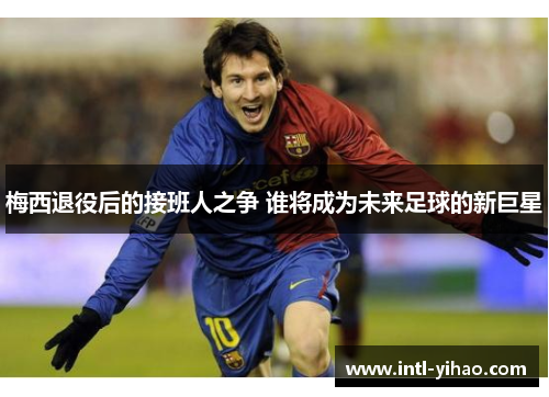 梅西退役后的接班人之争 谁将成为未来足球的新巨星