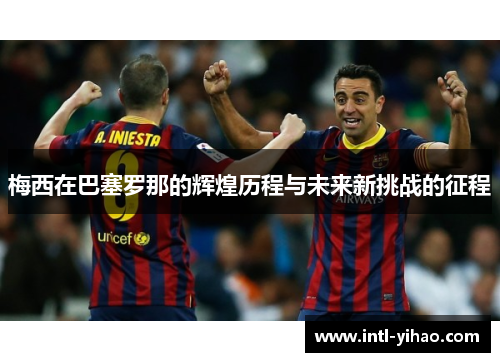 梅西在巴塞罗那的辉煌历程与未来新挑战的征程