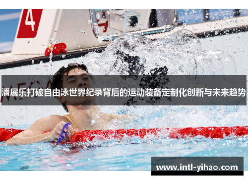 潘展乐打破自由泳世界纪录背后的运动装备定制化创新与未来趋势