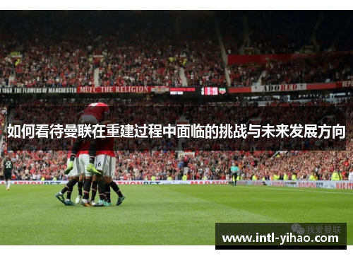 如何看待曼联在重建过程中面临的挑战与未来发展方向