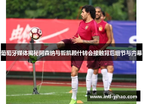 葡萄牙媒体揭秘阿森纳与哲凯赖什转会接触背后细节与内幕