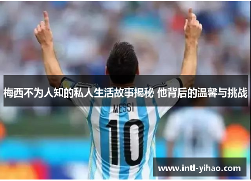 梅西不为人知的私人生活故事揭秘 他背后的温馨与挑战