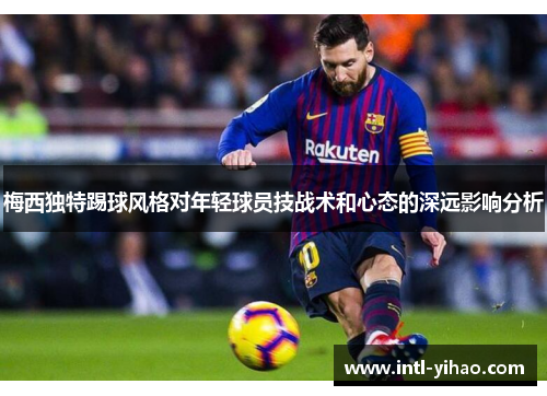 梅西独特踢球风格对年轻球员技战术和心态的深远影响分析