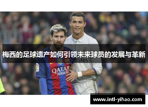 梅西的足球遗产如何引领未来球员的发展与革新
