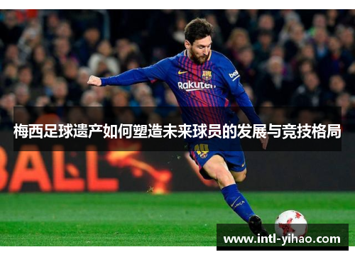 梅西足球遗产如何塑造未来球员的发展与竞技格局