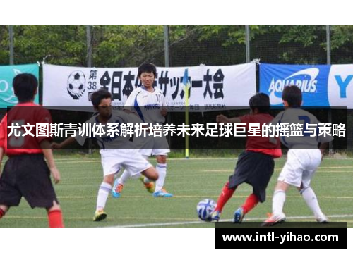 尤文图斯青训体系解析培养未来足球巨星的摇篮与策略