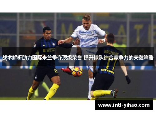战术解析助力国际米兰争夺顶级荣誉 提升球队综合竞争力的关键策略