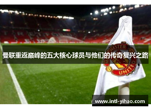曼联重返巅峰的五大核心球员与他们的传奇复兴之路