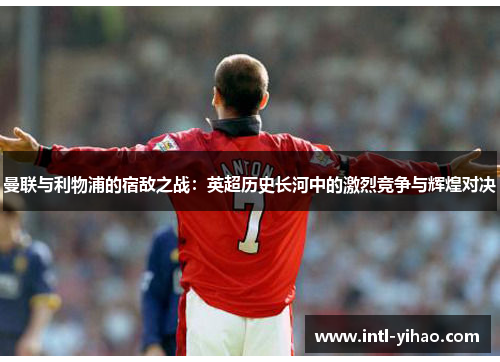 曼联与利物浦的宿敌之战：英超历史长河中的激烈竞争与辉煌对决