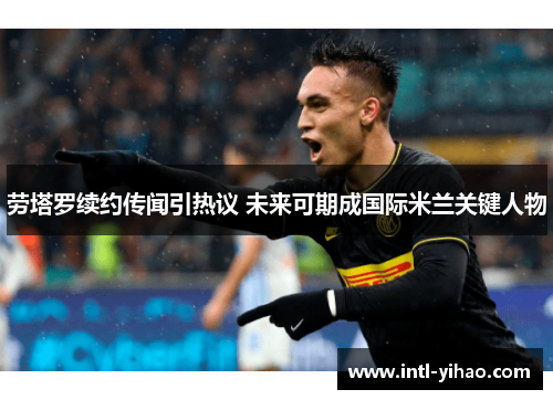 劳塔罗续约传闻引热议 未来可期成国际米兰关键人物