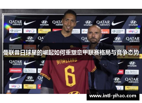 曼联昔日球星的崛起如何重塑意甲联赛格局与竞争态势