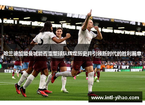 哈兰德加盟曼城能否重塑球队辉煌历史并引领新时代的胜利篇章