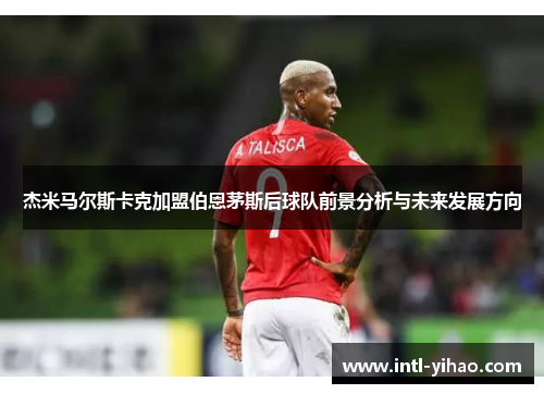 杰米马尔斯卡克加盟伯恩茅斯后球队前景分析与未来发展方向