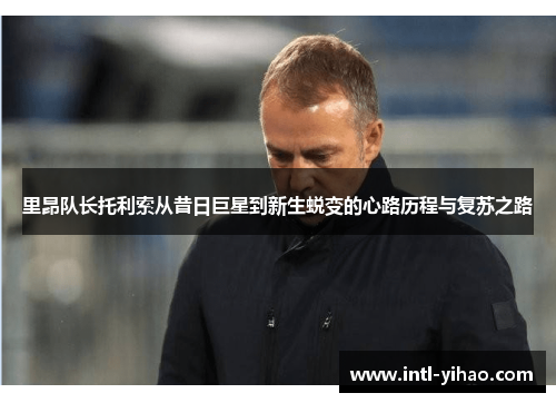 里昂队长托利索从昔日巨星到新生蜕变的心路历程与复苏之路