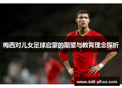 梅西对儿女足球启蒙的期望与教育理念探析