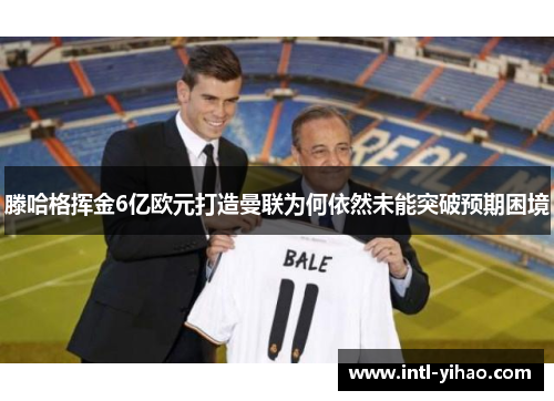 滕哈格挥金6亿欧元打造曼联为何依然未能突破预期困境