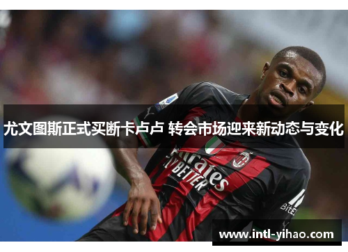 尤文图斯正式买断卡卢卢 转会市场迎来新动态与变化