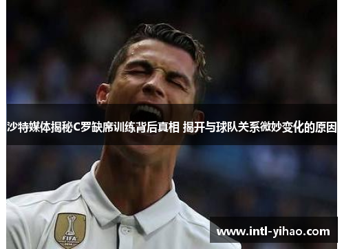沙特媒体揭秘C罗缺席训练背后真相 揭开与球队关系微妙变化的原因