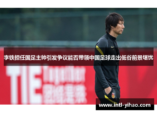 李铁担任国足主帅引发争议能否带领中国足球走出低谷前景堪忧