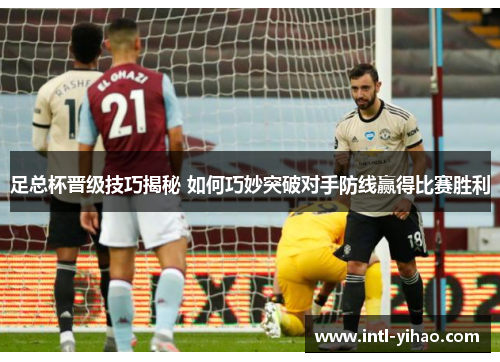 足总杯晋级技巧揭秘 如何巧妙突破对手防线赢得比赛胜利