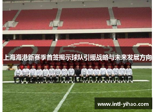 上海海港新赛季首签揭示球队引援战略与未来发展方向
