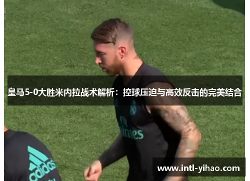 皇马5-0大胜米内拉战术解析：控球压迫与高效反击的完美结合