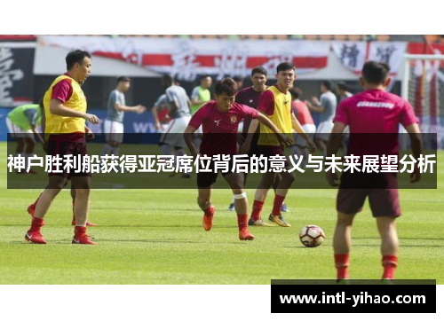 神户胜利船获得亚冠席位背后的意义与未来展望分析